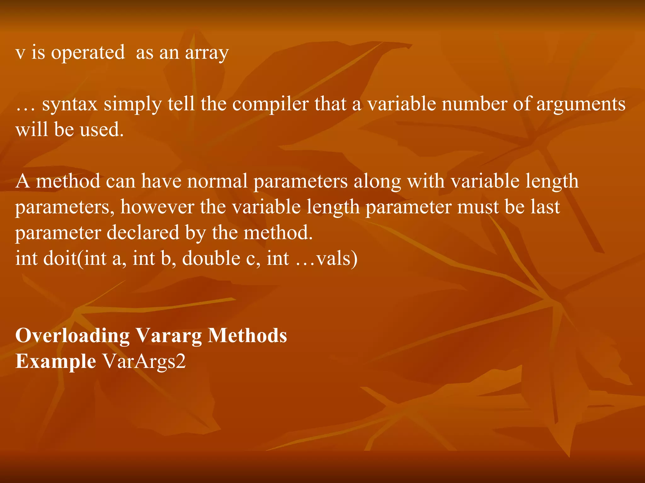 v is operated  as an array …  syntax simply tell the compiler that a variable number of arguments will be used. A method can have normal parameters along with variable length  parameters, however the variable length parameter must be last  parameter declared by the method. int doit(int a, int b, double c, int …vals) Overloading Vararg Methods Example  VarArgs2 