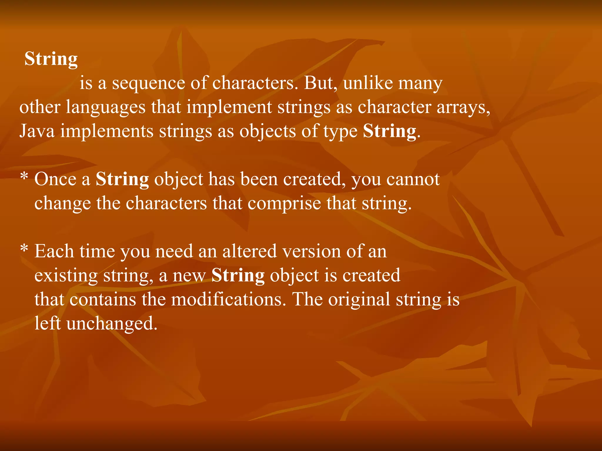 String   is a sequence of characters. But, unlike many  other languages that implement strings as character arrays,  Java implements strings as objects of type  String . * Once a  String  object has been created, you cannot  change the characters that comprise that string. * Each time you need an altered version of an  existing string, a new  String  object is created that contains the modifications. The original string is  left unchanged. 
