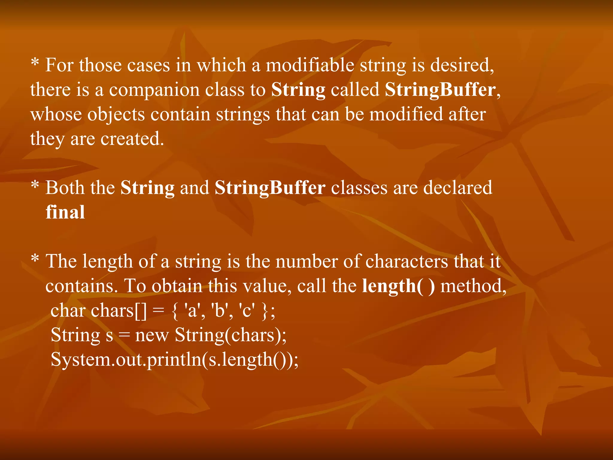 * For those cases in which a modifiable string is desired,  there is a companion class to  String  called  StringBuffer ,  whose objects contain strings that can be modified after  they are created. * Both the  String  and  StringBuffer  classes are declared  final * The length of a string is the number of characters that it  contains. To obtain this value, call the  length( )  method, char chars[] = { 'a', 'b', 'c' }; String s = new String(chars); System.out.println(s.length()); 