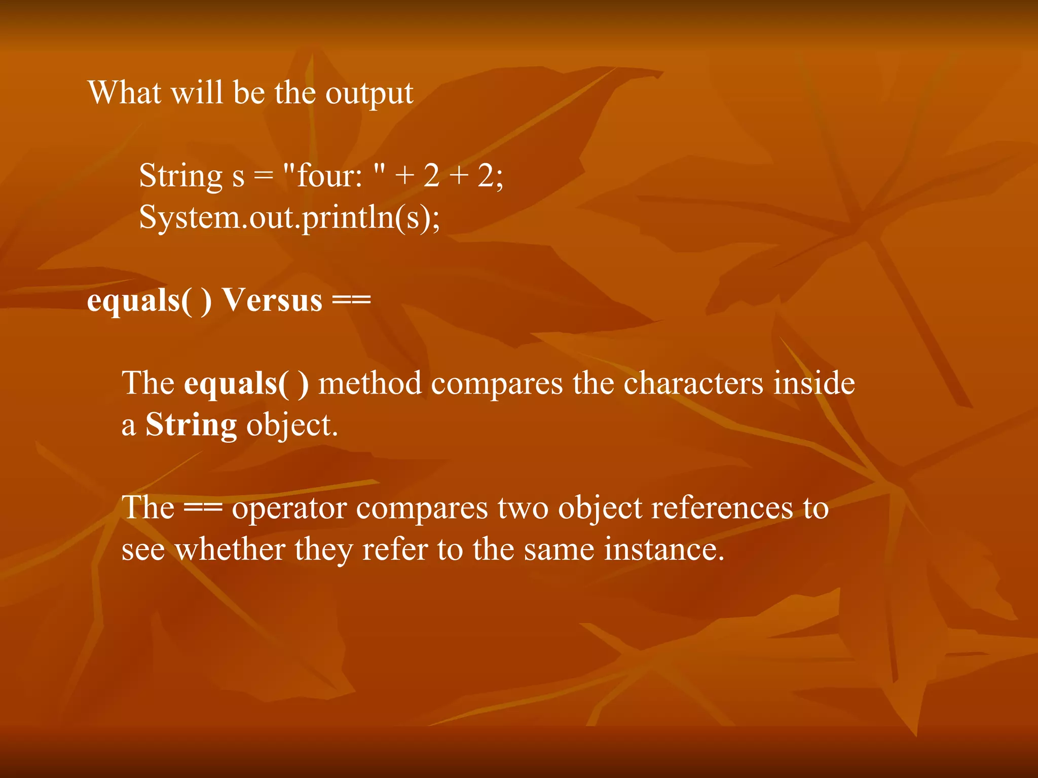 What will be the output String s = "four: " + 2 + 2;   System.out.println(s); equals( ) Versus == The  equals( )  method compares the characters inside  a  String  object. The  ==  operator compares two object references to see whether they refer to the same instance. 