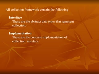 All collection framework contain the following Interface These are the abstract data types that represent collection. Implementation These are the concrete implementation of  collection  interface 