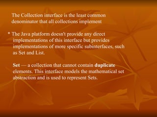 The Collection interface is the least common  denominator that all collections implement  * The Java platform doesn't provide any direct  implementations of this interface but provides  implementations of more specific subinterfaces, such  as Set and List. Set  — a collection that cannot contain  duplicate   elements. This interface models the mathematical set  abstraction and is used to represent Sets. 
