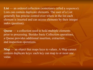 List  — an ordered collection (sometimes called a  sequence ). Lists can contain duplicate elements. The user of a List  generally has precise control over where in the list each  element is inserted and can access elements by their integer  index (position). Queue  — a collection used to hold multiple elements  prior to processing. Besides basic Collection operations,  a Queue provides additional insertion, extraction,  and inspection operations. Map  — an object that maps keys to values. A Map cannot  contain duplicate keys: each key can map to at most one  value. 