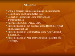   Objectives   •  Write a program that uses command-line arguments  •  Using String and StringBuffer class •  Collection Framework using Interface and  Implementation •  Interfaces List, Set, Queue, Map. •  Implementation of Set interface using HashSet,TreeSet and LinkedHashSet. •  Implementation of List interface using ArrayList and LinkedList. •  Implementation of Map interface using HashMap and TreeMap. 