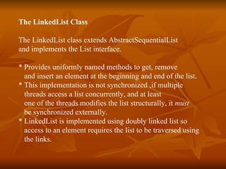 The LinkedList Class The LinkedList class extends AbstractSequentialList  and implements the List interface. * Provides uniformly named methods to get, remove  and insert an element at the beginning and end of the list.  * This implementation is not synchronized ,if multiple  threads access a list concurrently, and at least one of the threads modifies the list structurally, it  must   be synchronized externally.  * LinkedList is implemented using doubly linked list so  access to an element requires the list to be traversed using  the links. 