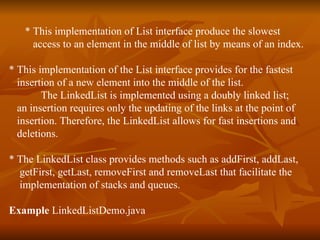 * This implementation of List interface produce the slowest  access to an element in the middle of list by means of an index. * This implementation of the List interface provides for the fastest  insertion of a new element into the middle of the list. The LinkedList is implemented using a doubly linked list;  an insertion requires only the updating of the links at the point of  insertion. Therefore, the LinkedList allows for fast insertions and  deletions.  * The LinkedList class provides methods such as addFirst, addLast,  getFirst, getLast, removeFirst and removeLast that facilitate the  implementation of stacks and queues.    Example  LinkedListDemo.java 