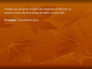 Vector use an array to store the elements of the list; so  access to any element using an index is very fast.  Example  VectorDemo.java 