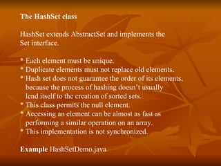 The HashSet class HashSet extends AbstractSet and implements the  Set interface. * Each element must be unique. * Duplicate elements must not replace old elements. * Hash set does not guarantee the order of its elements, because the process of hashing doesn’t usually  lend itself to the creation of sorted sets. * This class permits the null element.  * Accessing an element can be almost as fast as  performing a similar operation on an array.  * This implementation is not synchronized. Example  HashSetDemo.java 