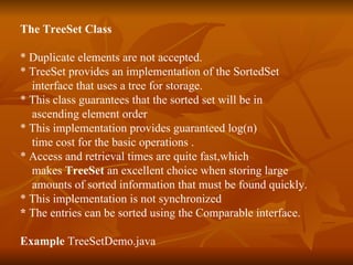 The TreeSet Class * Duplicate elements are not accepted. * TreeSet provides an implementation of the SortedSet  interface that uses a tree for storage. * This class guarantees that the sorted set will be in  ascending element order  * This implementation provides guaranteed log(n)  time cost for the basic operations . * Access and retrieval times are quite fast,which  makes  TreeSet  an excellent choice when storing large  amounts of sorted information that must be found quickly. * This implementation is not synchronized  *  The entries can be sorted using the Comparable interface.  Example  TreeSetDemo.java 