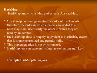 HashMap HashMap implements Map and extends AbstractMap. * A hash map does  not  guarantee the order of its elements. Therefore, the order in which elements are added to a hash map is not necessarily the order in which they are  read by an iterator. * The HashMap class is roughly equivalent to Hashtable, except  that it is unsynchronized and permits nulls. *  This implementation is not synchronized. *  HashMap lets you have null values as well as one null key Example  HashMapDemo.java 