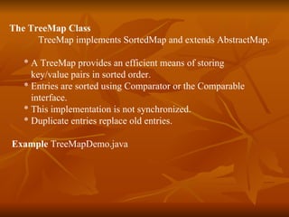 The TreeMap Class TreeMap implements SortedMap and extends AbstractMap. * A TreeMap provides an efficient means of storing  key/value pairs in sorted order. * Entries are sorted using Comparator or the Comparable  interface. * This implementation is not synchronized.  * Duplicate entries replace old entries. Example  TreeMapDemo.java 