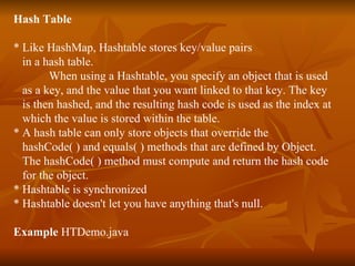 Hash Table * Like HashMap, Hashtable stores key/value pairs  in a hash table.  When using a Hashtable, you specify an object that is used  as a key, and the value that you want linked to that key. The key  is then hashed, and the resulting hash code is used as the index at  which the value is stored within the table. * A hash table can only store objects that override the  hashCode( ) and equals( ) methods that are defined by Object.  The hashCode( ) method must compute and return the hash code  for the object. * Hashtable is synchronized * Hashtable doesn't let you have anything that's null. Example  HTDemo.java 