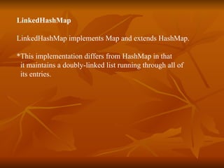LinkedHashMap   LinkedHashMap implements Map and extends HashMap. *This implementation differs from HashMap in that  it maintains a doubly-linked list running through all of  its entries.  
