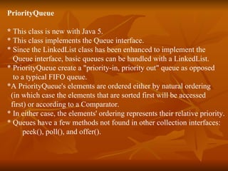 PriorityQueue  *  This class is new with Java 5.  * This class implements the Queue interface. * Since the LinkedList class has been enhanced to implement the  Queue interface, basic queues can be handled with a LinkedList.  * PriorityQueue create a "priority-in, priority out" queue as opposed  to a typical FIFO queue.  *A PriorityQueue's elements are ordered either by natural ordering  (in which case the elements that are sorted first will be accessed  first) or according to a Comparator.  * In either case, the elements' ordering represents their relative priority. * Queues have a few methods not found in other collection interfaces:  peek(), poll(), and offer(). 
