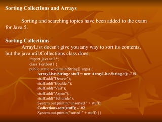 Sorting Collections and Arrays Sorting and searching topics have been added to the exam  for Java 5. Sorting Collections ArrayList doesn't give you any way to sort its contents, but the java.util.Collections class does: import java.util.*; class TestSort1 { public static void main(String[] args) { ArrayList<String> stuff = new ArrayList<String>(); // #1 stuff.add("Denver"); stuff.add("Boulder"); stuff.add("Vail"); stuff.add("Aspen"); stuff.add("Telluride"); System.out.println("unsorted " + stuff); Collections.sort(stuff); // #2 System.out.println("sorted " + stuff);}} 