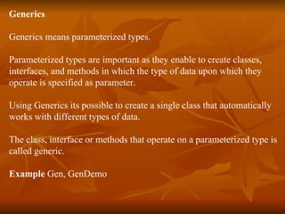 Generics Generics means parameterized types. Parameterized types are important as they enable to create classes, interfaces, and methods in which the type of data upon which they  operate is specified as parameter. Using Generics its possible to create a single class that automatically works with different types of data. The class, interface or methods that operate on a parameterized type is  called generic. Example  Gen, GenDemo 