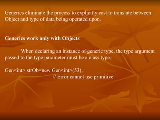 Generics eliminate the process to explicitly cast to translate between  Object and type of data being operated upon. Generics work only with Objects When declaring an instance of generic type, the type argument passed to the type parameter must be a class type. Gen<int> strOb=new Gen<int>(53);  // Error cannot use primitive. 