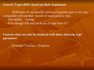 Generic Types differ based on their Arguments Reference of one specific version of generic type is not type  compatible with another version of same generic type. iOb=strOb;  //wrong Even though iOb and strOb are of type Gen<T> Generic class can also be declared with more than one type  parameter Example TwoGen , SimpGen 