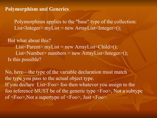 Polymorphism and Generics Polymorphism applies to the "base" type of the collection: List<Integer> myList = new ArrayList<Integer>(); But what about this? List<Parent> myList = new ArrayList<Child>(); List<Number> numbers = new ArrayList<Integer>(); Is this possible? No, here—the type of the variable declaration must match  the type you pass to the actual object type.  If you declare  List<Foo> foo then whatever you assign to the  foo reference MUST be of the generic type <Foo>, Not a subtype  of <Foo>,Not a supertype of <Foo>, Just <Foo>. 