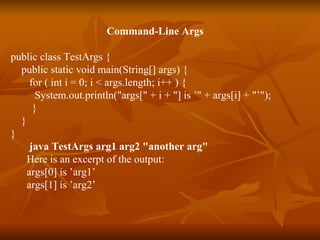 Command-Line Args public class TestArgs {  public static void main(String[] args) {  for ( int i = 0; i < args.length; i++ ) {  System.out.println("args[" + i + "] is ’" + args[i] + "’");  }   }  }  java TestArgs arg1 arg2 "another arg" Here is an excerpt of the output: args[0] is ’arg1’ args[1] is ’arg2’ 