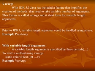 Varargs With JDK 5.0 Java has included a feature that implifies the  creation of methods, that need to take variable number of arguments. This feature is called varargs and it short form for variable length  arguments. Prior to JDK5, variable length argument could be handled using arrays. Example  PassArray With variable length arguments A variable length argument is specified by three periods(…) To write a method using varargs static void vaTest (int …v)  Example  VarArgs 