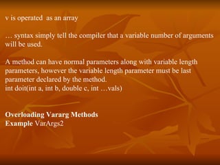 v is operated  as an array …  syntax simply tell the compiler that a variable number of arguments will be used. A method can have normal parameters along with variable length  parameters, however the variable length parameter must be last  parameter declared by the method. int doit(int a, int b, double c, int …vals) Overloading Vararg Methods Example  VarArgs2 