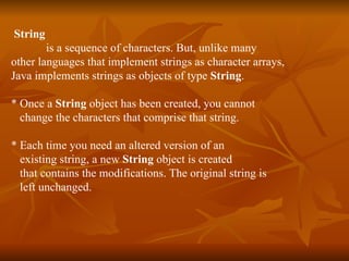 String   is a sequence of characters. But, unlike many  other languages that implement strings as character arrays,  Java implements strings as objects of type  String . * Once a  String  object has been created, you cannot  change the characters that comprise that string. * Each time you need an altered version of an  existing string, a new  String  object is created that contains the modifications. The original string is  left unchanged. 