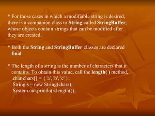 * For those cases in which a modifiable string is desired,  there is a companion class to  String  called  StringBuffer ,  whose objects contain strings that can be modified after  they are created. * Both the  String  and  StringBuffer  classes are declared  final * The length of a string is the number of characters that it  contains. To obtain this value, call the  length( )  method, char chars[] = { 'a', 'b', 'c' }; String s = new String(chars); System.out.println(s.length()); 