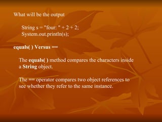 What will be the output String s = "four: " + 2 + 2;   System.out.println(s); equals( ) Versus == The  equals( )  method compares the characters inside  a  String  object. The  ==  operator compares two object references to see whether they refer to the same instance. 