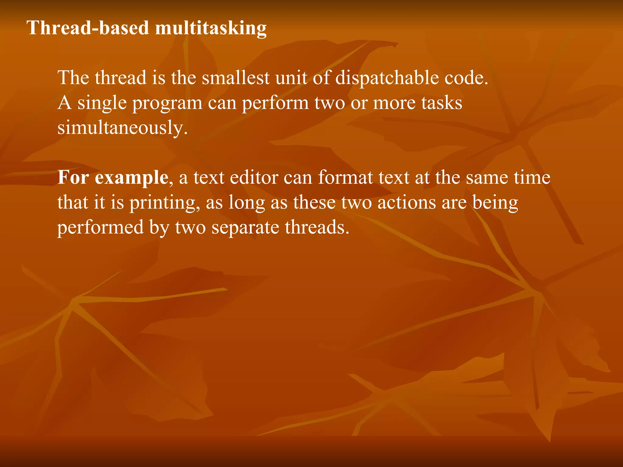 Thread-based   multitasking The thread is the smallest unit of dispatchable code. A single program can perform two or more tasks simultaneously. For example , a text editor can format text at the same time  that it is printing, as long as these two actions are being  performed by two separate threads. 