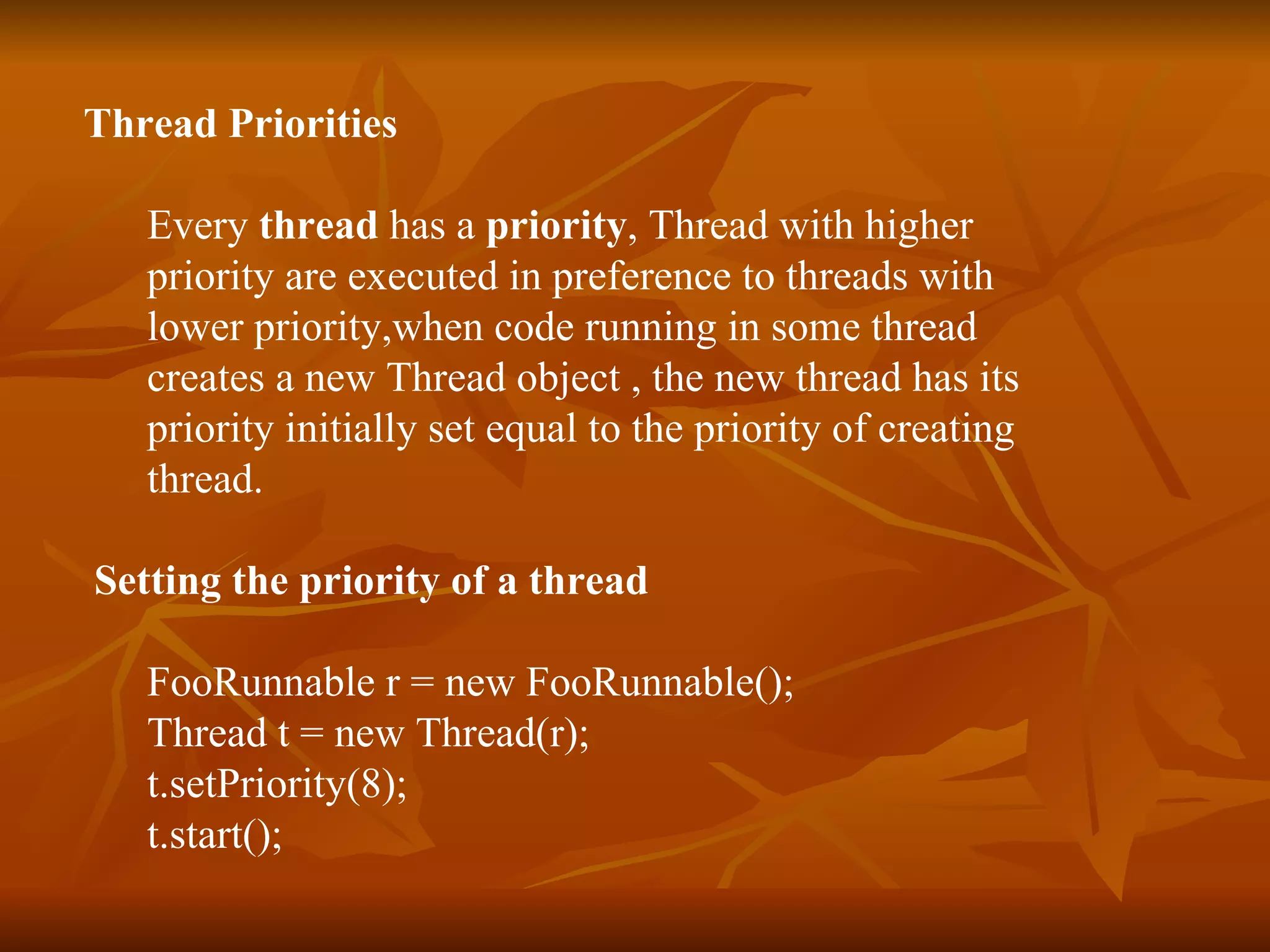 Thread Priorities Every  thread  has a  priority , Thread with higher  priority are executed in preference to threads with  lower priority,when code running in some thread  creates a new Thread object , the new thread has its  priority initially set equal to the priority of creating  thread. Setting the priority of a thread FooRunnable r = new FooRunnable(); Thread t = new Thread(r); t.setPriority(8); t.start(); 