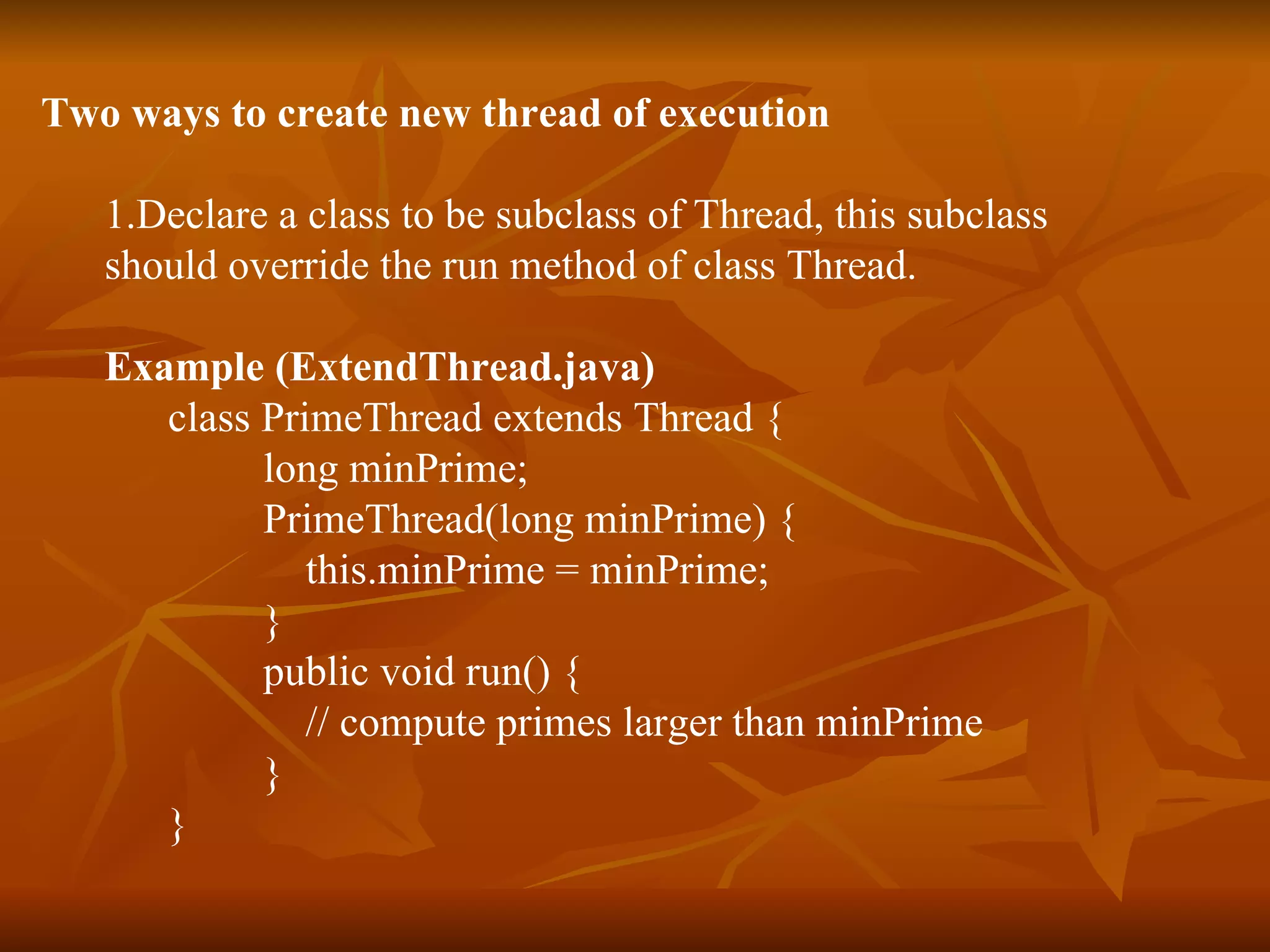 Two ways to create new thread of execution  1.Declare a class to be subclass of Thread, this subclass  should override the run method of class Thread.   Example   ( ExtendThread.java ) class PrimeThread extends Thread { long minPrime; PrimeThread(long minPrime) { this.minPrime = minPrime;  }  public void run() { // compute primes larger than minPrime  }  }   