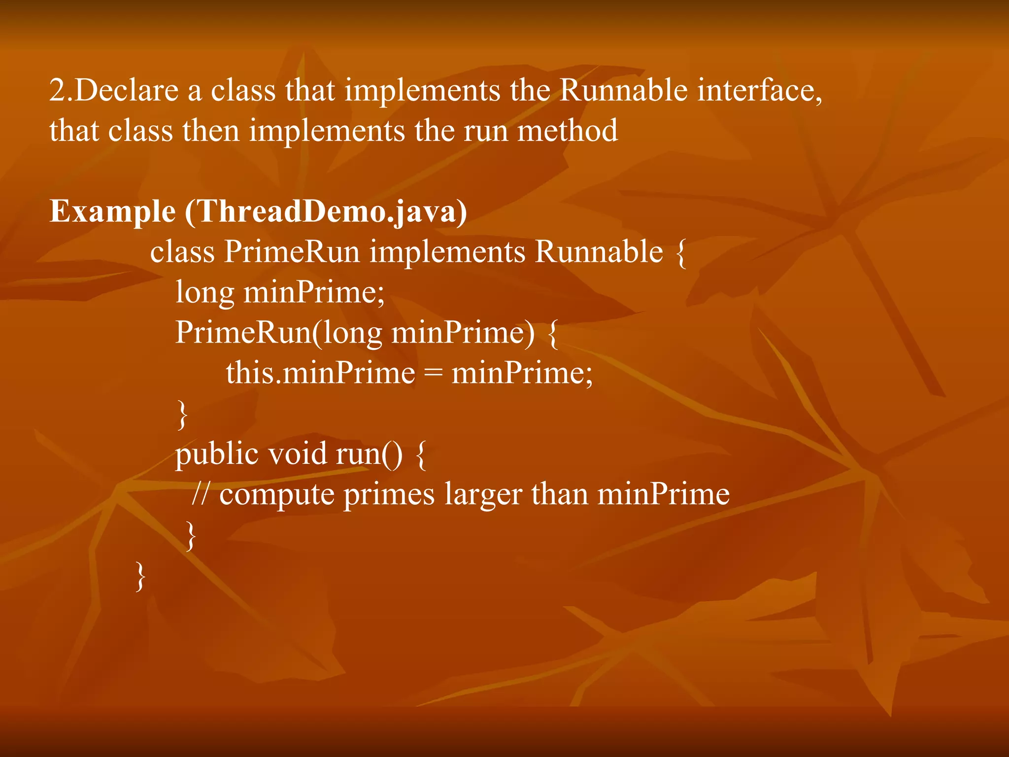 2.Declare a class that implements the Runnable interface,  that class then implements the run method   Example   (ThreadDemo.java) class PrimeRun implements Runnable { long minPrime;  PrimeRun(long minPrime) { this.minPrime = minPrime;  }  public void run() { // compute primes larger than minPrime    }  }   