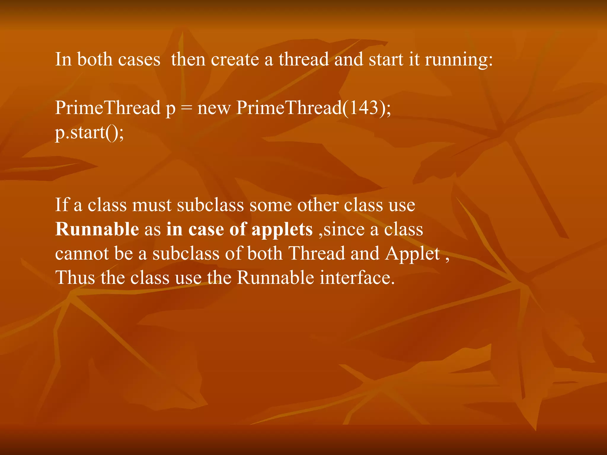 In both cases  then create a thread and start it running:  PrimeThread p = new PrimeThread(143);  p.start();   If a class must subclass some other class use  Runnable  as  in case of applets  ,since a class  cannot be a subclass of both Thread and Applet , Thus the class use the Runnable interface.  