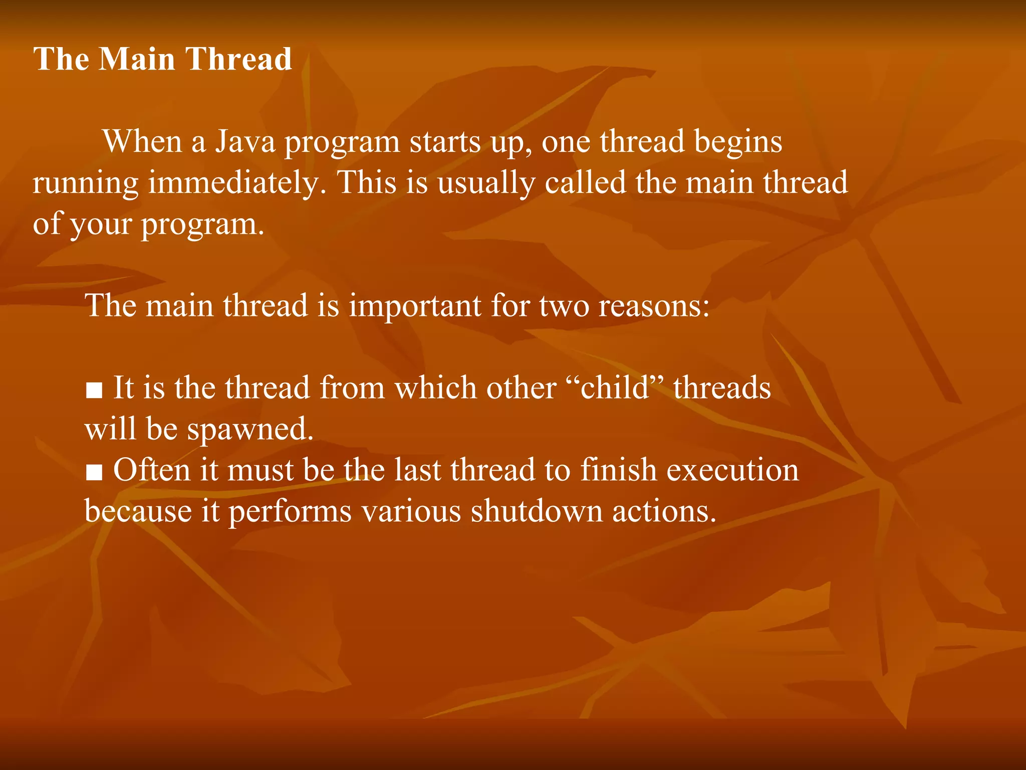 The Main Thread When a Java program starts up, one thread begins  running immediately. This is usually called the main thread of your program. The main thread is important for two reasons: ■  It is the thread from which other “child” threads  will be spawned. ■  Often it must be the last thread to finish execution  because it performs various shutdown actions. 