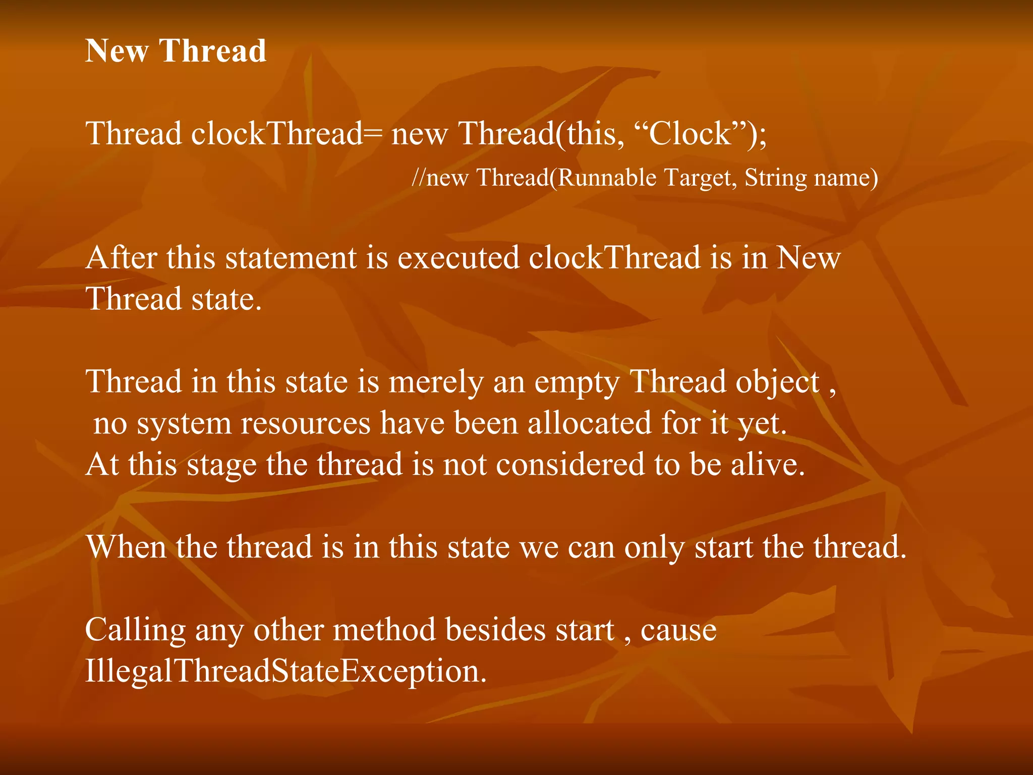 New Thread Thread clockThread= new Thread(this, “Clock”);  //new Thread(Runnable Target, String name) After this statement is executed clockThread is in New  Thread state. Thread in this state is merely an empty Thread object , no system resources have been allocated for it yet. At this stage the thread is not considered to be alive. When the thread is in this state we can only start the thread. Calling any other method besides start , cause  IllegalThreadStateException. 