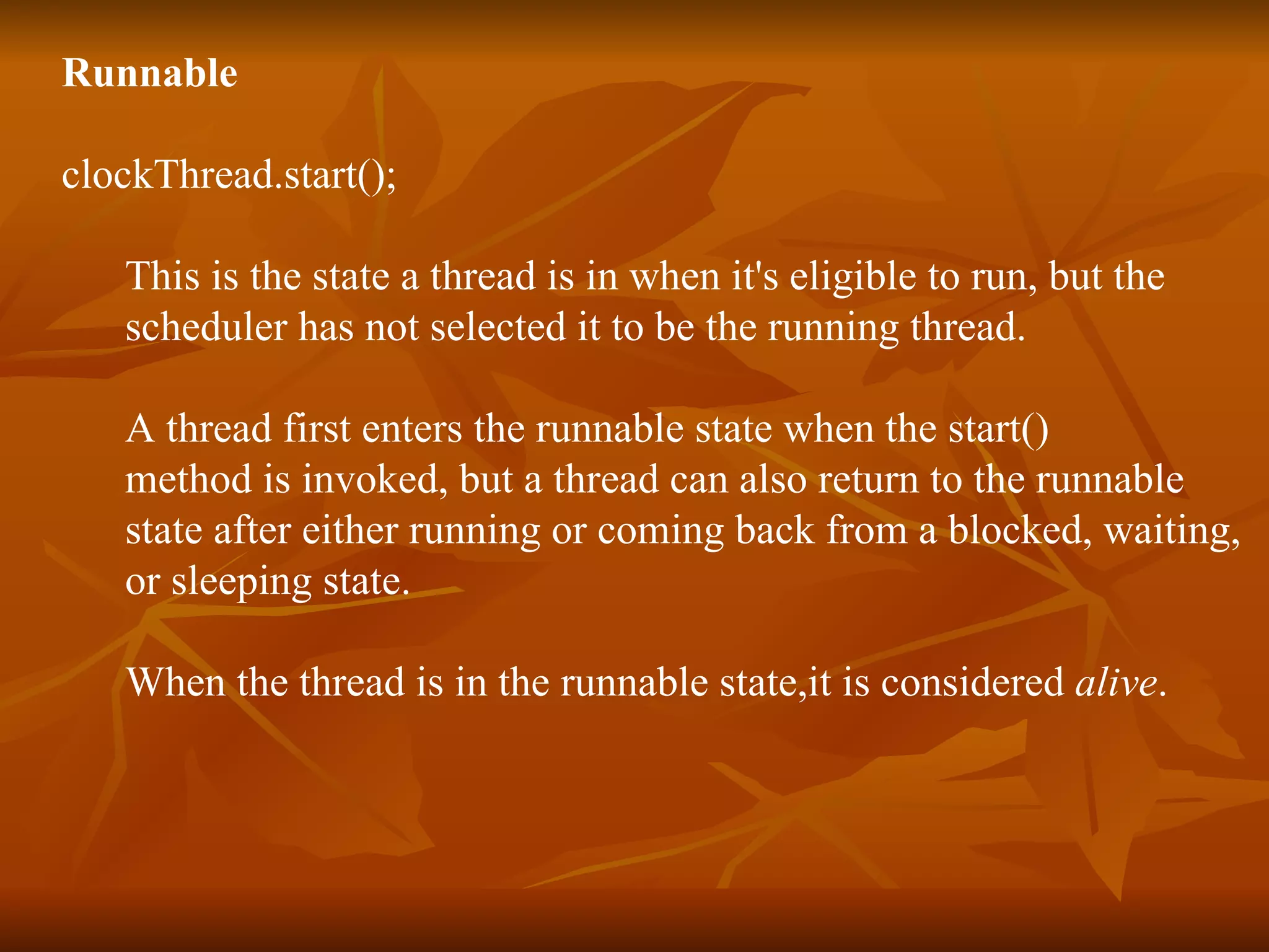 Runnable clockThread.start(); This is the state a thread is in when it's eligible to run, but the scheduler has not selected it to be the running thread.  A thread first enters the runnable state when the start()  method is invoked, but a thread can also return to the runnable  state after either running or coming back from a blocked, waiting,  or sleeping state.  When the thread is in the runnable state,it is considered  alive . 