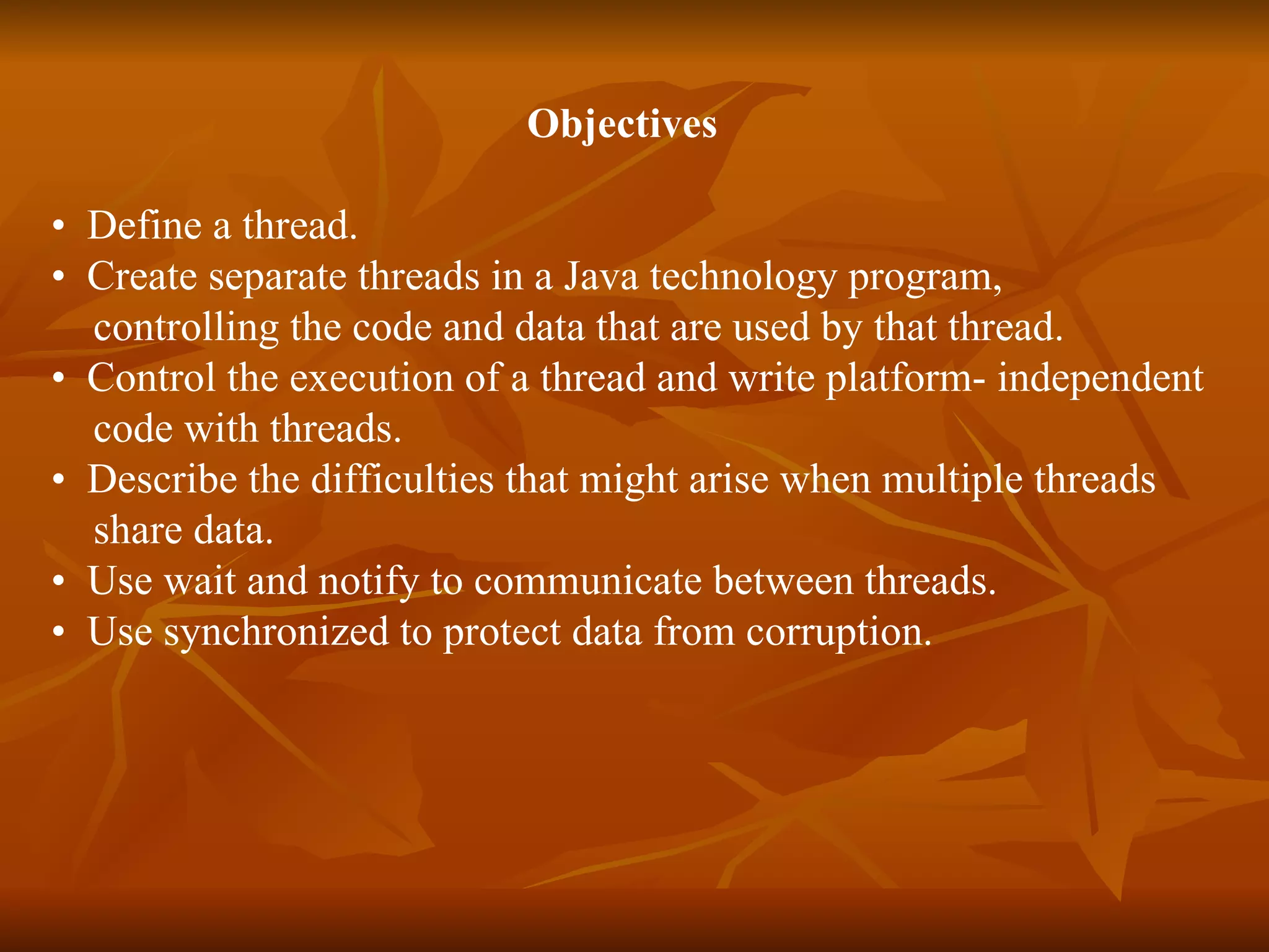   Objectives •  Define a thread.  •  Create separate threads in a Java technology program,  controlling the code and data that are used by that thread.  •  Control the execution of a thread and write platform­ independent  code with threads. •  Describe the difficulties that might arise when multiple threads  share data.  •  Use wait and notify to communicate between threads.  •  Use synchronized to protect data from corruption.  