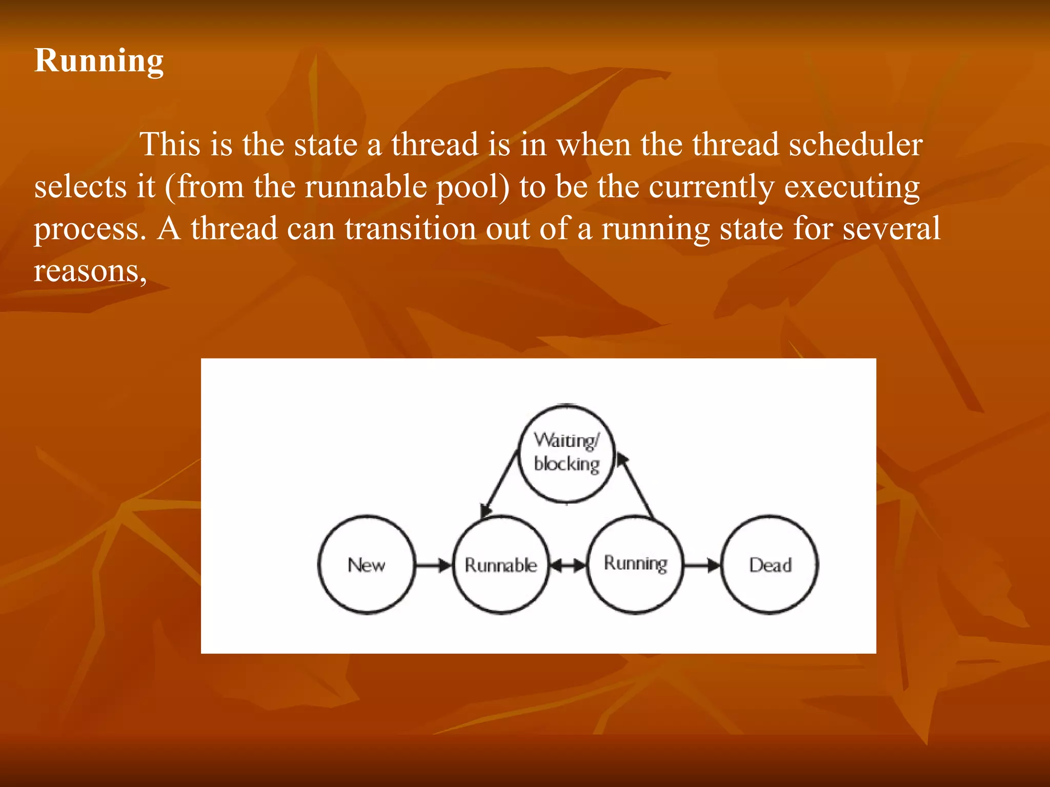 Running This is the state a thread is in when the thread scheduler  selects it (from the runnable pool) to be the currently executing  process. A thread can transition out of a running state for several  reasons, 
