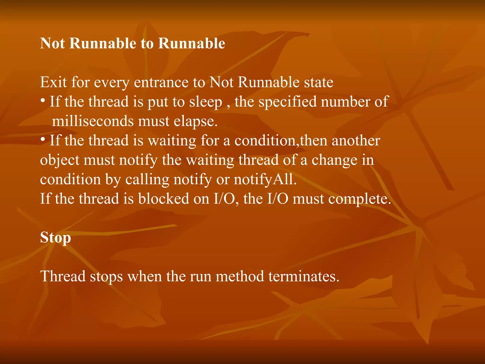 Not Runnable to Runnable Exit for every entrance to Not Runnable state If the thread is put to sleep , the specified number of  milliseconds must elapse. If the thread is waiting for a condition,then another  object must notify the waiting thread of a change in  condition by calling notify or notifyAll. If the thread is blocked on I/O, the I/O must complete.   Stop Thread stops when the run method terminates. 
