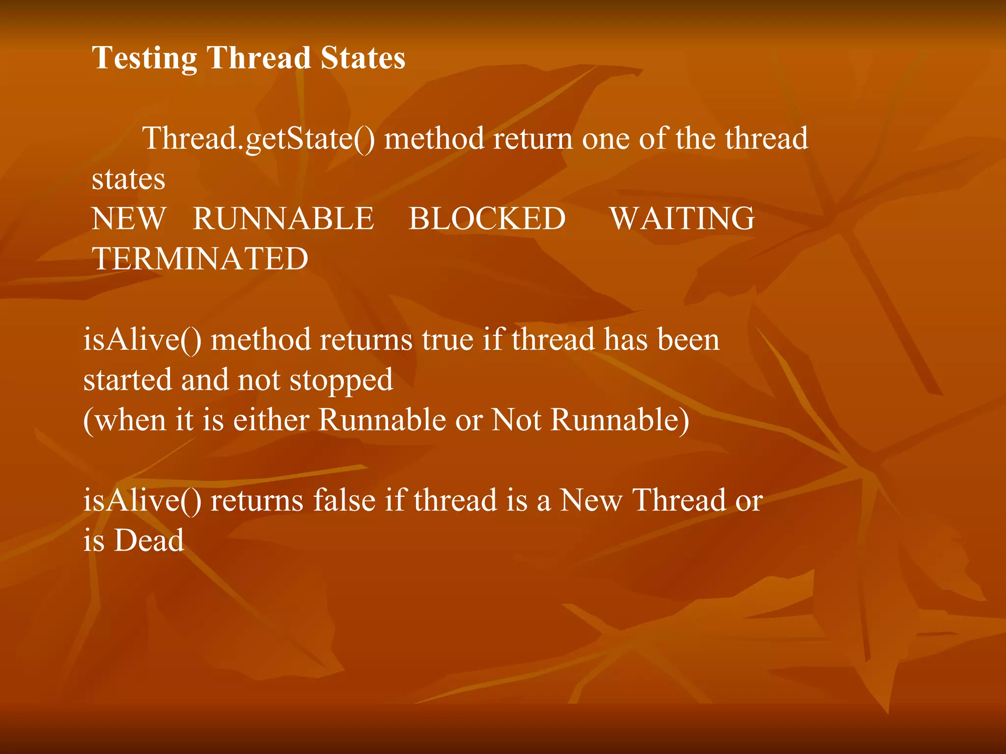 Testing Thread States  Thread.getState() method return one of the thread  states NEW  RUNNABLE  BLOCKED  WAITING  TERMINATED isAlive() method returns true if thread has been  started and not stopped  (when it is either Runnable or Not Runnable) isAlive() returns false if thread is a New Thread or  is Dead 
