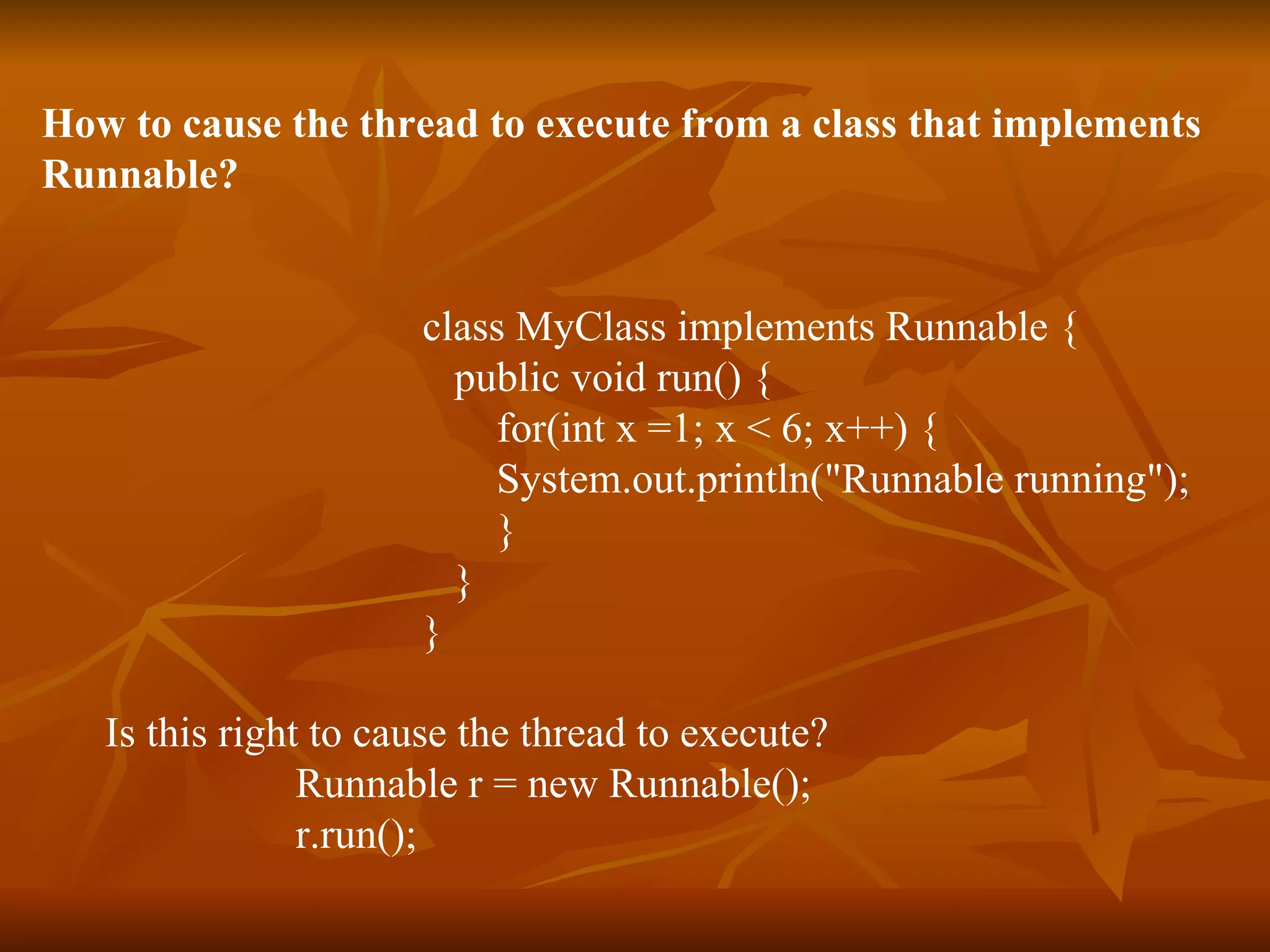 How to cause the thread to execute from a class that implements  Runnable? class MyClass implements Runnable {   public void run() { for(int x =1; x < 6; x++) { System.out.println(&quot;Runnable running&quot;); } } } Is this right to cause the thread to execute?  Runnable r = new Runnable(); r.run(); 