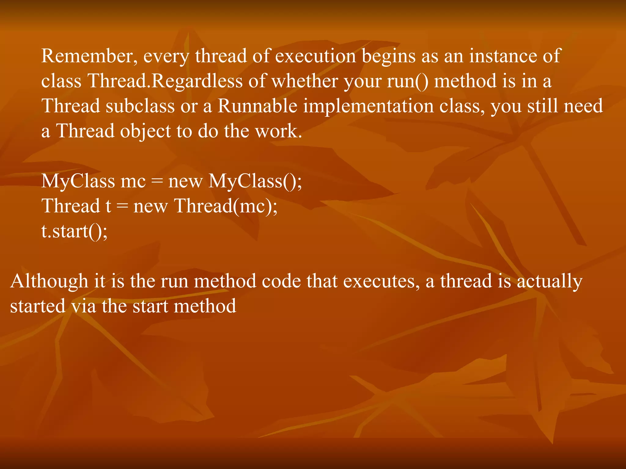 Remember, every thread of execution begins as an instance of  class Thread.Regardless of whether your run() method is in a  Thread subclass or a Runnable implementation class, you still need  a Thread object to do the work. MyClass mc = new MyClass(); Thread t = new Thread(mc); t.start(); Although it is the run method code that executes, a thread is actually  started via the start method  