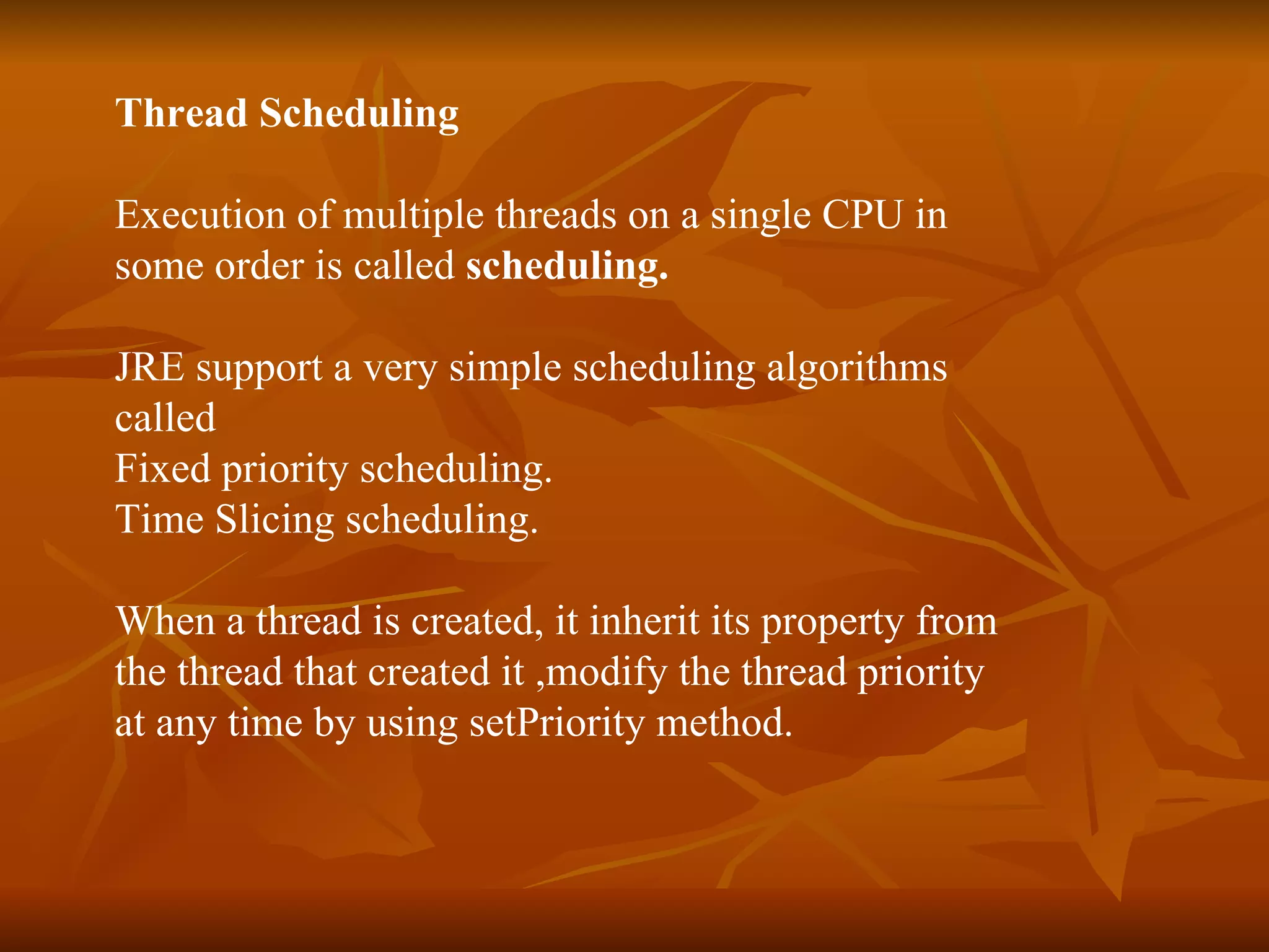 Thread Scheduling  Execution of multiple threads on a single CPU in  some order is called  scheduling. JRE support a very simple scheduling algorithms  called  Fixed priority scheduling. Time Slicing scheduling.   When a thread is created, it inherit its property from  the thread that created it ,modify the thread priority  at any time by using setPriority method.   