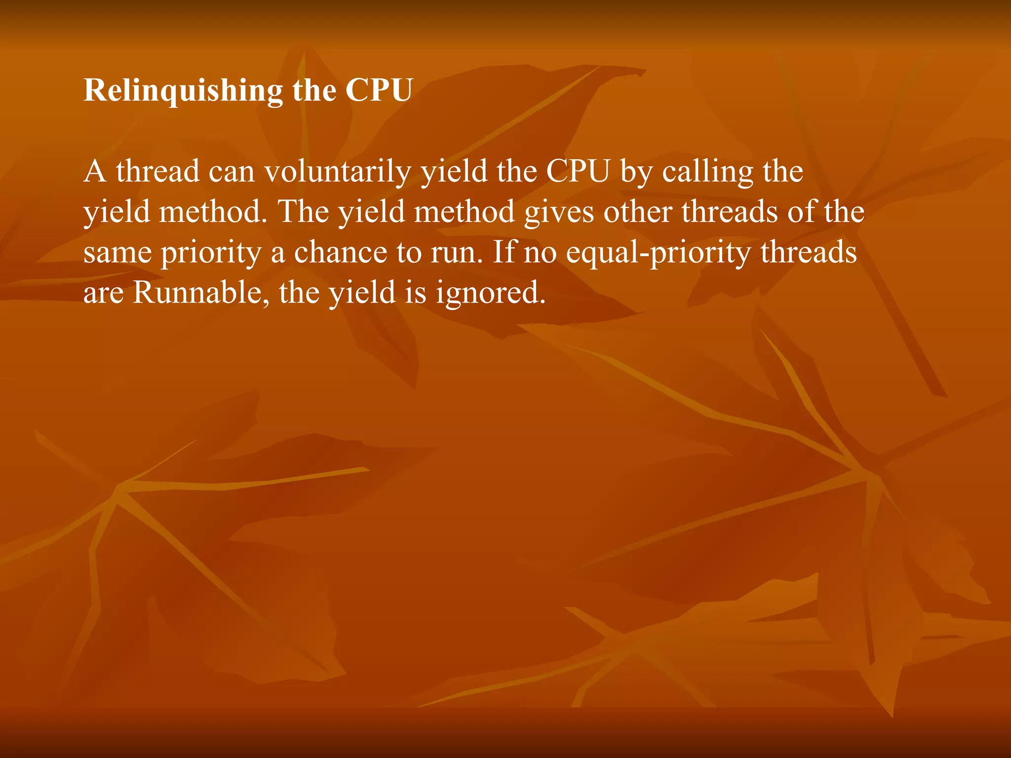 Relinquishing the CPU A thread can voluntarily yield the CPU by calling the  yield  method. The  yield  method gives other threads of the  same priority a chance to run. If no equal-priority threads  are Runnable, the  yield  is ignored. 
