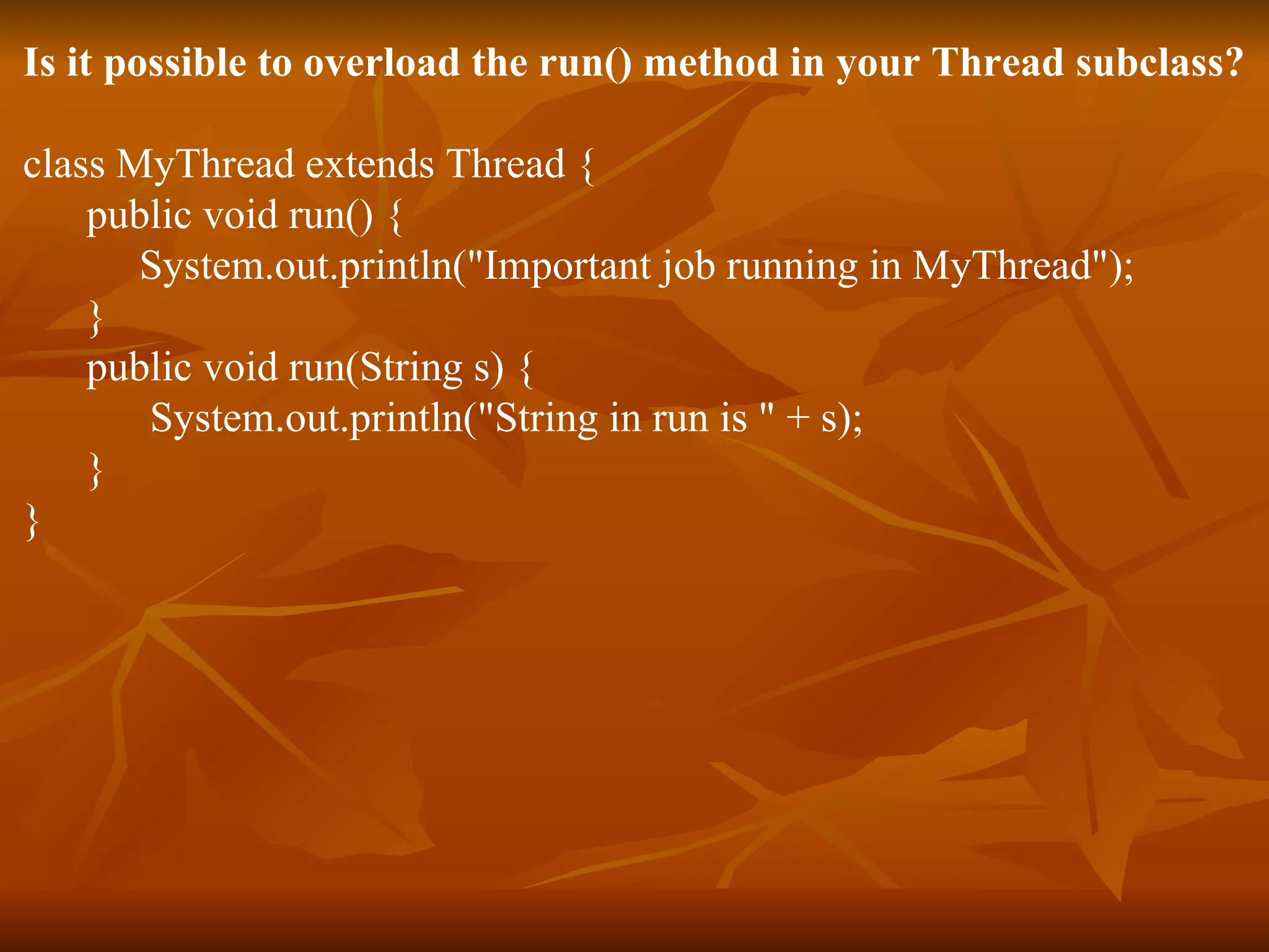 Is it possible to overload the run() method in your Thread subclass? class MyThread extends Thread { public void run() { System.out.println(&quot;Important job running in MyThread&quot;); } public void run(String s) { System.out.println(&quot;String in run is &quot; + s); } } 