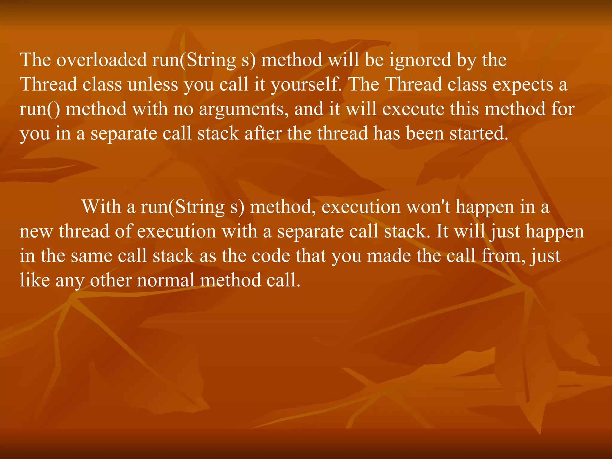 The overloaded run(String s) method will be ignored by the Thread class unless you call it yourself. The Thread class expects a  run() method with no arguments, and it will execute this method for  you in a separate call stack after the thread has been started. With a run(String s) method, execution won't happen in a  new thread of execution with a separate call stack. It will just happen  in the same call stack as the code that you made the call from, just  like any other normal method call. 