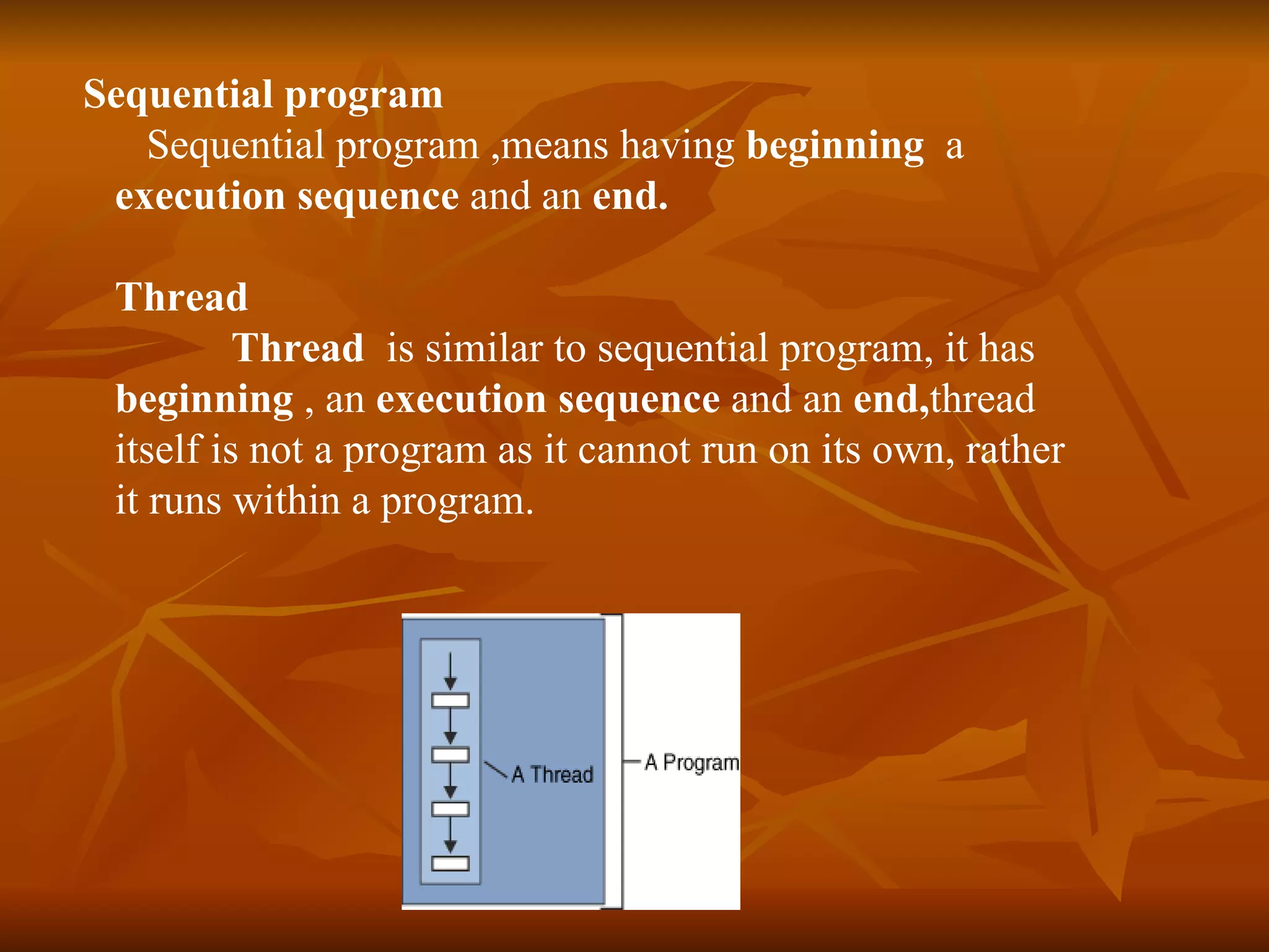 Sequential program Sequential program   ,means having  beginning   a  execution sequence  and an  end.   Thread Thread  is similar to sequential program, it has  beginning  , an  execution sequence  and an  end, thread itself is not a program as it cannot run on its own, rather it runs within a program.   