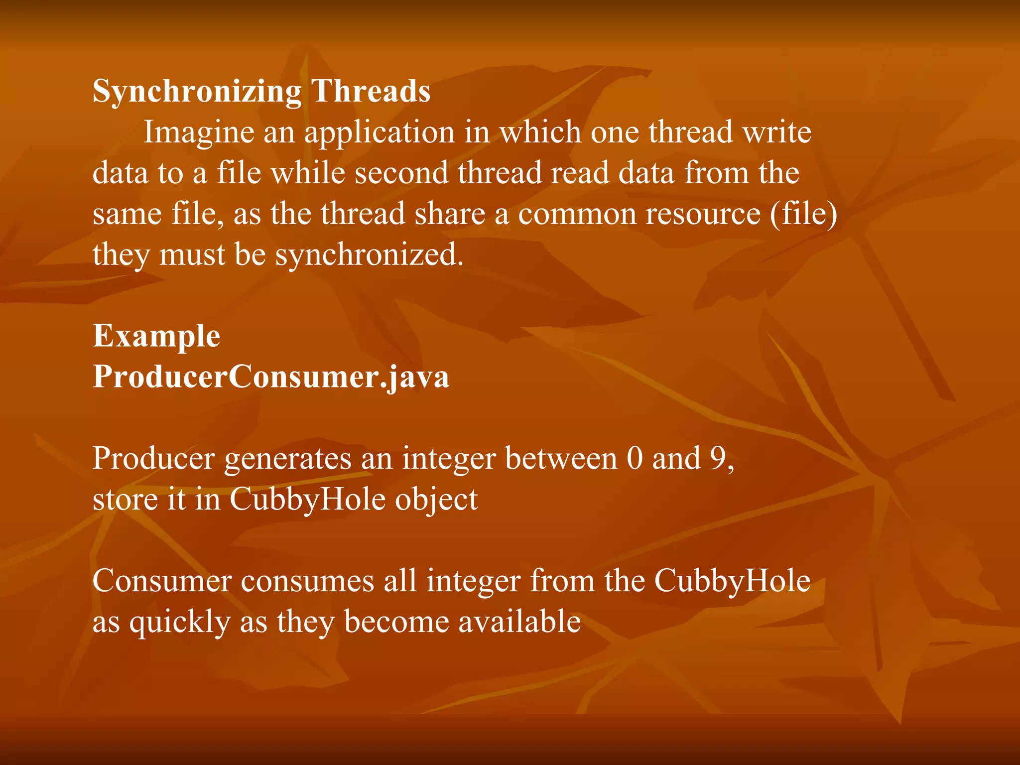 Synchronizing Threads Imagine an application in which one thread write  data to a file while second thread read data from the  same file, as the thread share a common resource (file) they must be synchronized. Example ProducerConsumer.java Producer generates an integer between 0 and 9, store it in CubbyHole object Consumer consumes all integer from the CubbyHole  as quickly as they become available 