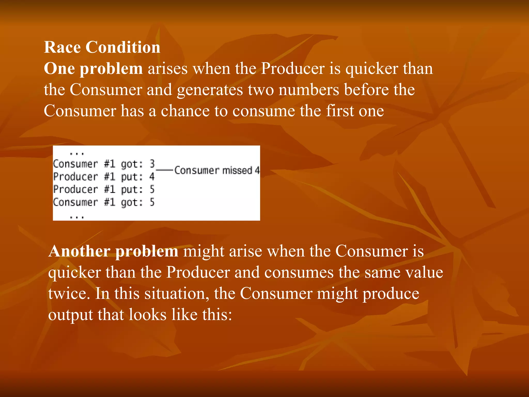 Race Condition One   problem  arises when the  Producer  is quicker than  the  Consumer  and generates two numbers before the  Consumer  has a chance to consume the first one Another problem  might arise when the  Consumer  is  quicker than the  Producer  and consumes the same value  twice. In this situation, the  Consumer  might produce  output that looks like this: 